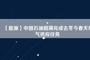 【能源】中國(guó)石油圓滿完成去冬今春天然氣供應(yīng)任務(wù)