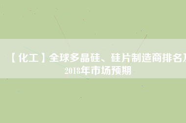 【化工】全球多晶硅、硅片制造商排名及2018年市場預(yù)期