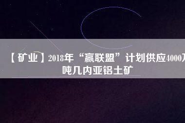 【礦業(yè)】2018年“贏聯(lián)盟”計劃供應(yīng)4000萬噸幾內(nèi)亞鋁土礦