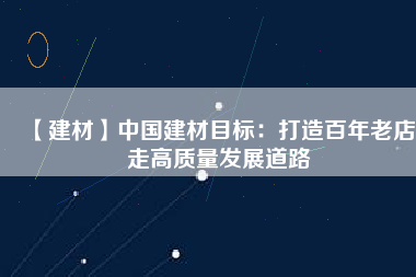 【建材】中國建材目標(biāo)：打造百年老店 走高質(zhì)量發(fā)展道路