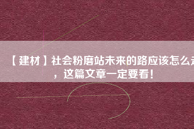 【建材】社會粉磨站未來的路應(yīng)該怎么走，這篇文章一定要看！