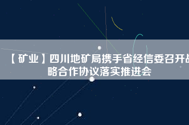 【礦業(yè)】四川地礦局?jǐn)y手省經(jīng)信委召開戰(zhàn)略合作協(xié)議落實推進(jìn)會