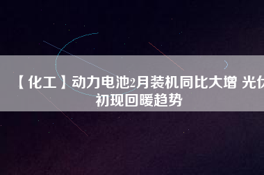 【化工】動力電池2月裝機同比大增 光伏初現回暖趨勢