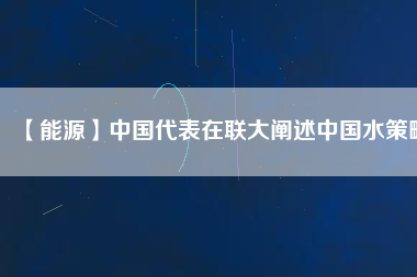 【能源】中國代表在聯(lián)大闡述中國水策略