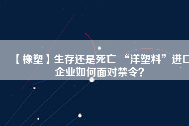 【橡塑】生存還是死亡 “洋塑料”進(jìn)口企業(yè)如何面對(duì)禁令？