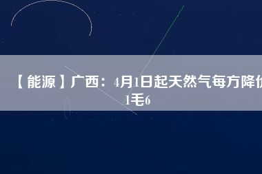 【能源】廣西：4月1日起天然氣每方降價(jià)1毛6