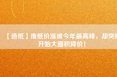 【造紙】廢紙價漲破今年最高峰，卻突然開始大面積降價！