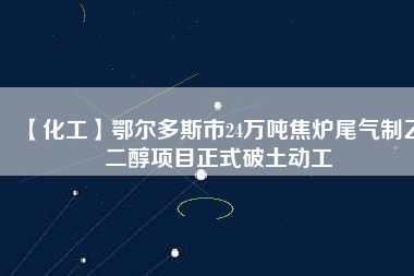 【化工】鄂爾多斯市24萬噸焦?fàn)t尾氣制乙二醇項目正式破土動工