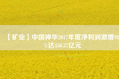 【礦業(yè)】中國(guó)神華2017年度凈利潤(rùn)激增98.3%達(dá)450.37億元