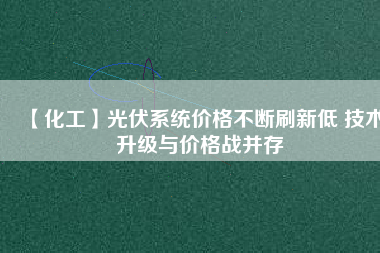 【化工】光伏系統(tǒng)價格不斷刷新低 技術(shù)升級與價格戰(zhàn)并存