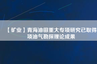 【礦業(yè)】青海油田重大專項研究已取得5項油氣勘探理論成果