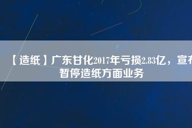 【造紙】廣東甘化2017年虧損2.83億，宣布暫停造紙方面業(yè)務(wù)