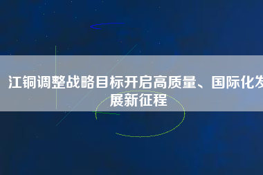 江銅調(diào)整戰(zhàn)略目標開啟高質(zhì)量、國際化發(fā)展新征程