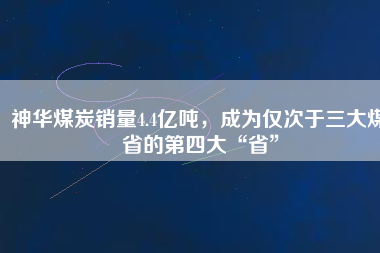 神華煤炭銷量4.4億噸，成為僅次于三大煤省的第四大“省”