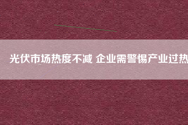 光伏市場熱度不減 企業(yè)需警惕產業(yè)過熱