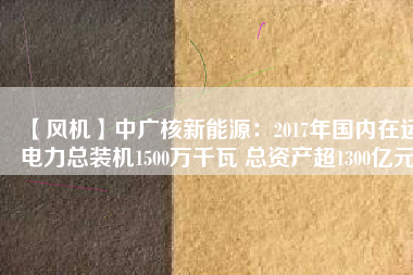 【風(fēng)機(jī)】中廣核新能源：2017年國內(nèi)在運(yùn)電力總裝機(jī)1500萬千瓦 總資產(chǎn)超1300億元