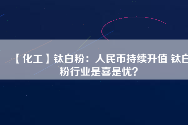 【化工】鈦白粉：人民幣持續(xù)升值 鈦白粉行業(yè)是喜是憂？