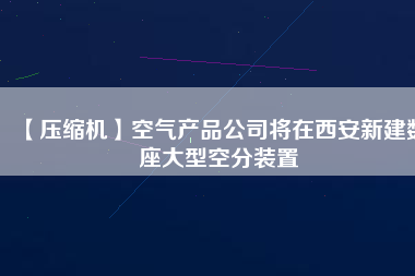 【壓縮機】空氣產(chǎn)品公司將在西安新建數(shù)座大型空分裝置