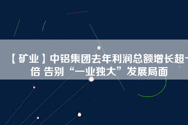 【礦業(yè)】中鋁集團去年利潤總額增長超十倍 告別“一業(yè)獨大”發(fā)展局面