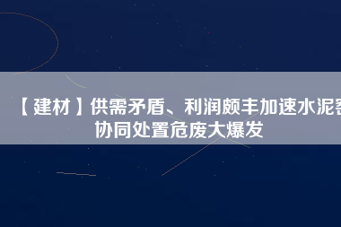 【建材】供需矛盾、利潤頗豐加速水泥窯協(xié)同處置危廢大爆發(fā)