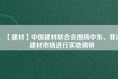 【建材】中國建材聯(lián)合會圍繞中東、非洲建材市場進行實地調(diào)研