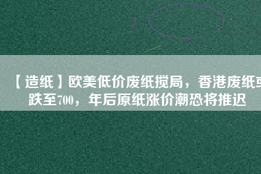 【造紙】歐美低價(jià)廢紙攪局，香港廢紙或跌至700，年后原紙漲價(jià)潮恐將推遲