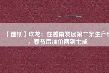 【造紙】玖龍：在越南發(fā)展第二條生產(chǎn)線，春節(jié)后加價(jià)兩到七成