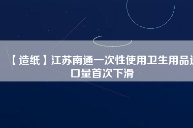 【造紙】江蘇南通一次性使用衛(wèi)生用品進口量首次下滑