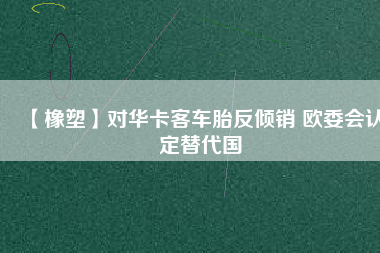 【橡塑】對華卡客車胎反傾銷 歐委會認定替代國