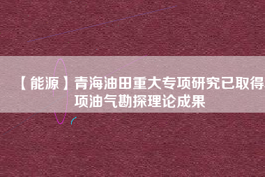 【能源】青海油田重大專項(xiàng)研究已取得5項(xiàng)油氣勘探理論成果