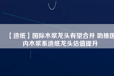 【造紙】國(guó)際木漿龍頭有望合并 助推國(guó)內(nèi)木漿系造紙龍頭估值提升