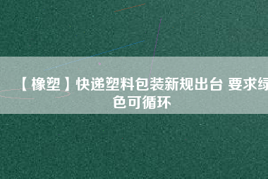 【橡塑】快遞塑料包裝新規(guī)出臺(tái) 要求綠色可循環(huán)