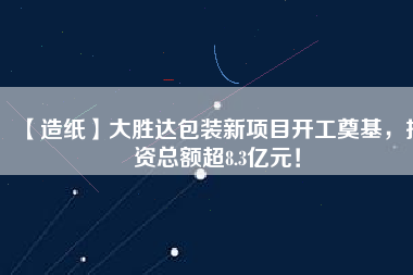 【造紙】大勝達(dá)包裝新項(xiàng)目開工奠基，投資總額超8.3億元！