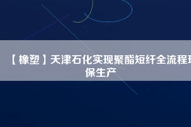 【橡塑】天津石化實(shí)現(xiàn)聚酯短纖全流程環(huán)保生產(chǎn)