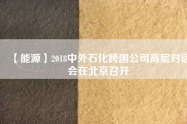 【能源】2018中外石化跨國(guó)公司高層對(duì)話會(huì)在北京召開(kāi)