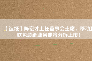 【造紙】陳宏才上任董事會主席，移動互聯(lián)包裝紙業(yè)務(wù)或?qū)⒎植鹕鲜校? title=