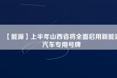 【能源】上半年山西省將全面啟用新能源汽車(chē)專用號(hào)牌