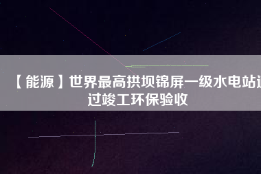 【能源】世界最高拱壩錦屏一級水電站通過竣工環(huán)保驗(yàn)收