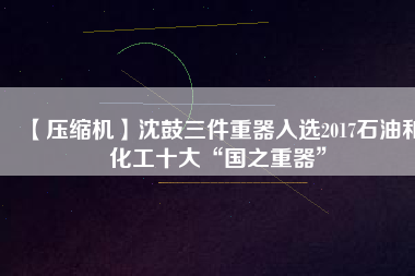 【壓縮機】沈鼓三件重器入選2017石油和化工十大“國之重器”