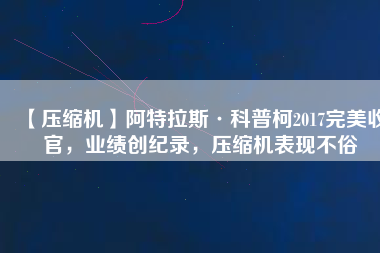 【壓縮機(jī)】阿特拉斯·科普柯2017完美收官，業(yè)績創(chuàng)紀(jì)錄，壓縮機(jī)表現(xiàn)不俗