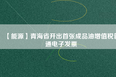 【能源】青海省開出首張成品油增值稅普通電子發(fā)票