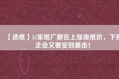 【造紙】51家紙廠都在上漲廢紙價，下游企業(yè)又要受到暴擊！