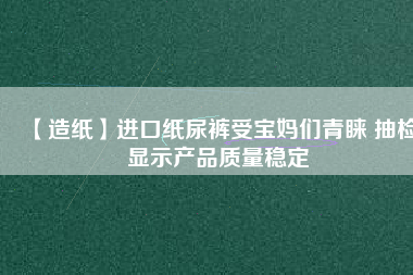 【造紙】進口紙尿褲受寶媽們青睞 抽檢顯示產品質量穩(wěn)定