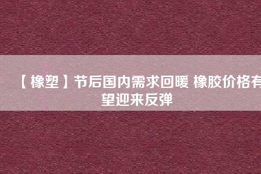 【橡塑】節(jié)后國內(nèi)需求回暖 橡膠價格有望迎來反彈