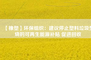 【橡塑】環(huán)保組織：建議停止塑料垃圾焚燒的可再生能源補貼 促進回收 