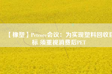 【橡塑】Petcore會議：為實現(xiàn)塑料回收目標 須重視消費后PET