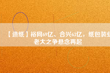 【造紙】裕同69億、合興63億，紙包裝業(yè)老大之爭懸念再起