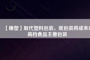 【橡塑】取代塑料包裝，紙包裝將成未來(lái)高檔食品主要包裝