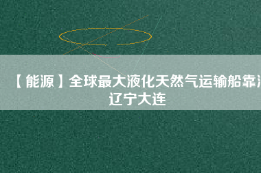 【能源】全球最大液化天然氣運(yùn)輸船靠泊遼寧大連