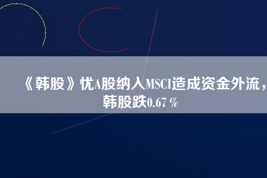 《韓股》憂A股納入MSCI造成資金外流，韓股跌0.67％